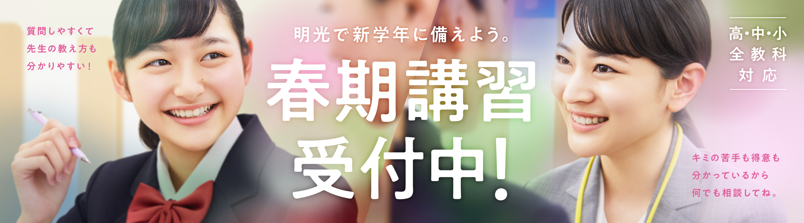 質問しやすくて先生の教え方も分かりやすい！明光で新学年に備えよう。春期講習受付中！高・中・小 全教科対応 キミの苦手も得意も分かっているから何でも相談してね。