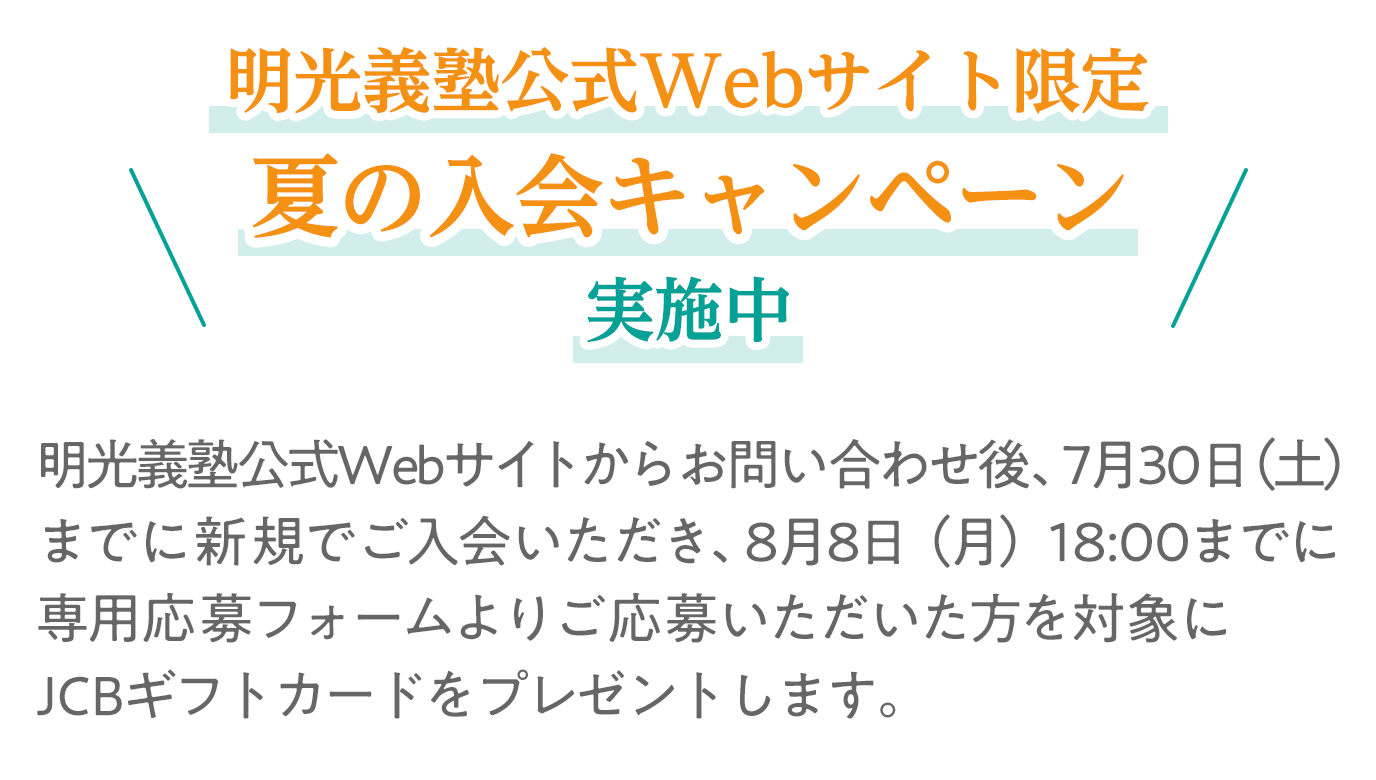 明光義塾公式Webサイト限定夏の入会キャンペーン実施中 明光義塾公式Webサイトからお問合せ後、7月30日(土)までに新規でご入会いただき、8月8日(月)までに専用応募フォームよりご応募いただいた方を対象にギフトカードをプレゼントします。