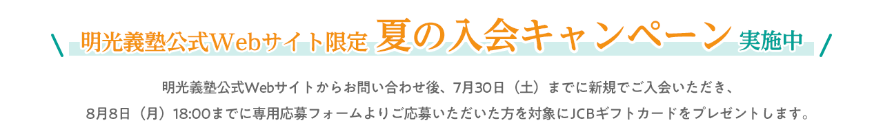 明光義塾公式Webサイト限定夏の入会キャンペーン実施中 明光義塾公式Webサイトからお問合せ後、7月30日(土)までに新規でご入会いただき、8月8日(月)までに専用応募フォームよりご応募いただいた方を対象にギフトカードをプレゼントします。