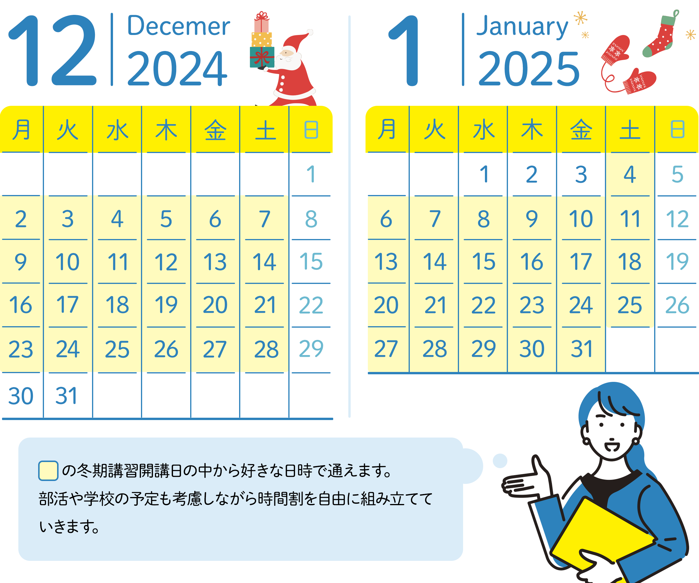 12月のスケジュール 30日、31日以外の毎週月曜日から土曜日の中から好きな日時が選べる。 1月のスケジュール 1月の1日~3日以外毎週月曜日から土曜日の中から好きな日時が選べる。講習期間の中から好きな日時で通えます。習い事や学校の予定も考慮しながら時間割を自由に組み立てていきます。