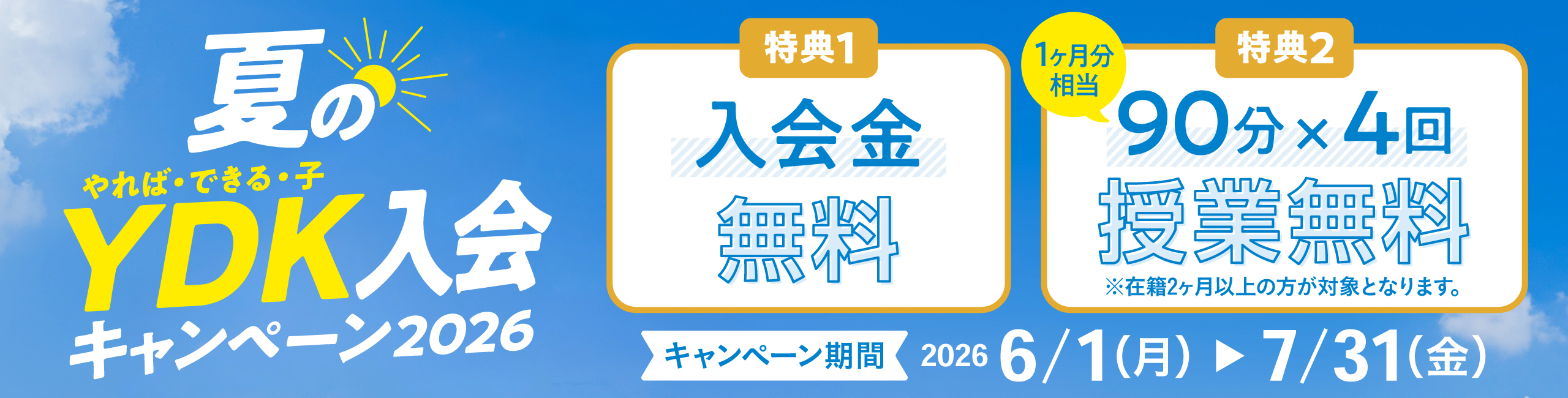 夏のやれば・できる・子 YDK入会キャンペーン2026 特典1 入会金無料 特典2 90分×4回（1か月分相当） 授業無料 ※在籍2か月以上の方が対象となります。 キャンペーン期間 2026 6/1（月）～7/31（金）