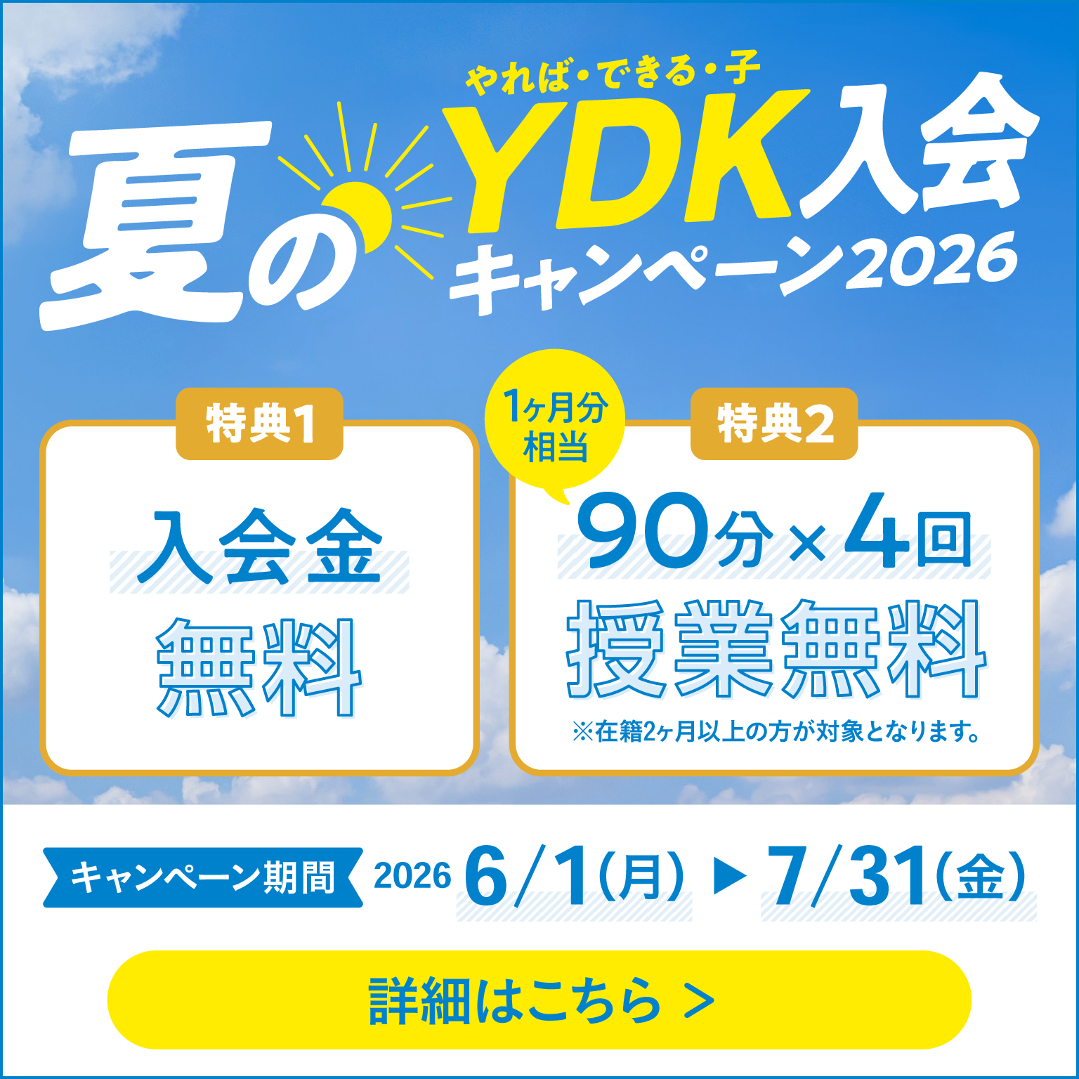 夏のやれば・できる・子 YDK入会キャンペーン2026 特典1 入会金無料 特典2 90分×4回（1か月分相当） 授業無料 ※在籍2か月以上の方が対象となります。 キャンペーン期間 2026 6/1（月）～7/31（金） 詳細はこちら