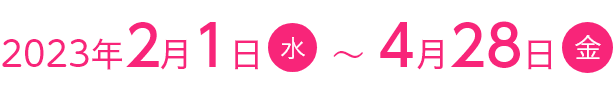2023年2月1日(水)~4月28日(金)