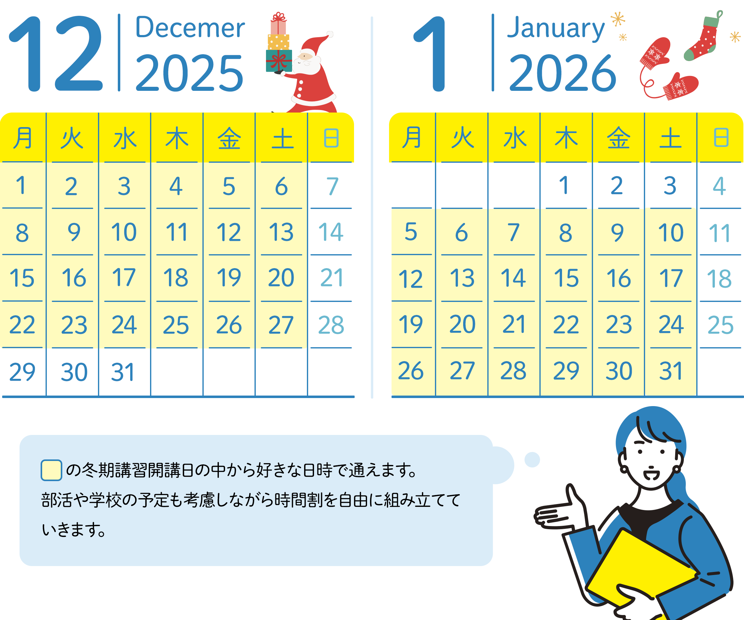 12月のスケジュール 30日、31日以外の毎週月曜日から土曜日の中から好きな日時が選べる。 1月のスケジュール 1月の1日～3日以外毎週月曜日から土曜日の中から好きな日時が選べる。講習期間の中から好きな日時で通えます。部活や学校の予定も考慮しながら時間割を自由に組み立てていきます。