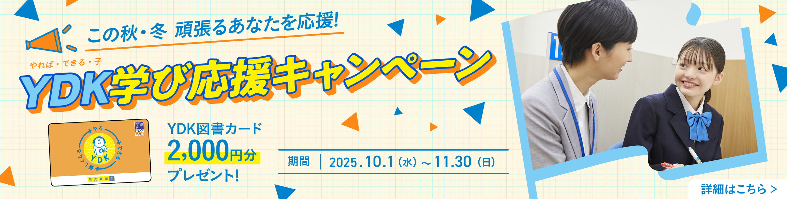 この秋·冬 頑張るあなたを応援！ YDK（やれば·できる·子）学び応援キャンペーン YDK図書カード2,000円分プレゼント 期間：2025.10.1（水）～11.30（日） 詳細はこちら