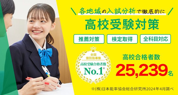 各地域の入試分析で徹底的に高校受験対策 推薦対策 検定取得 全教科対応 全国個別指導塾 高校受験合格者数No.1※ 高校合格者数25,239名※ ※（株）日本能率協会総合研究所 2024年4月調べ