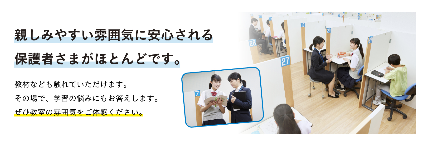 親しみやすい雰囲気に安心される保護者さまがほとんどです。 教材なども触れていただけます。その場で、学習の悩みにもお答えします。ぜひ教室の雰囲気をご体感ください。
