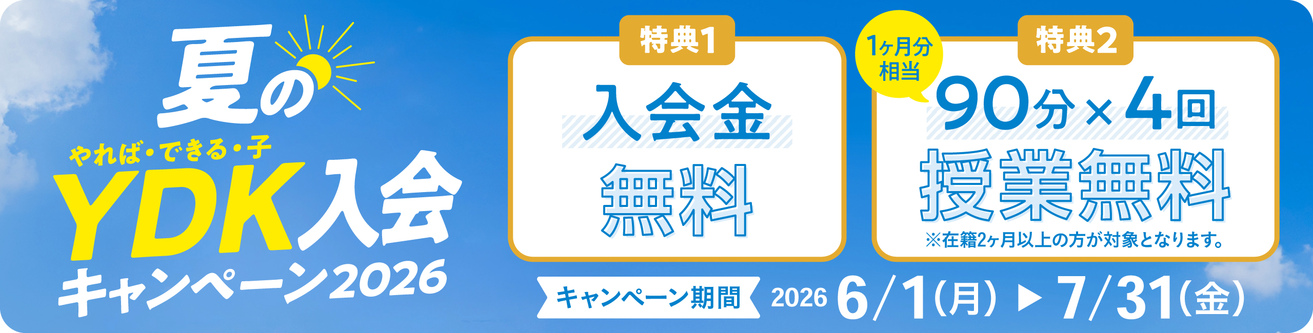 夏のやれば・できる・子 YDK入会キャンペーン2026 特典1 入会金無料 特典2 90分×4回（1か月分相当） 授業無料 ※在籍2か月以上の方が対象となります。 キャンペーン期間 2026 6/1（月）～7/31（金）
