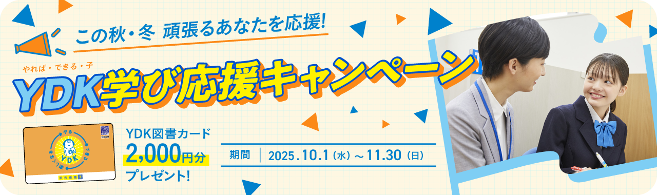 この秋·冬 頑張るあなたを応援！YDK（やれば·できる·子）学び応援キャンペーン YDK図書カード2,000円分プレゼント！ 期間：2025.10.1（水）～11.30（日）