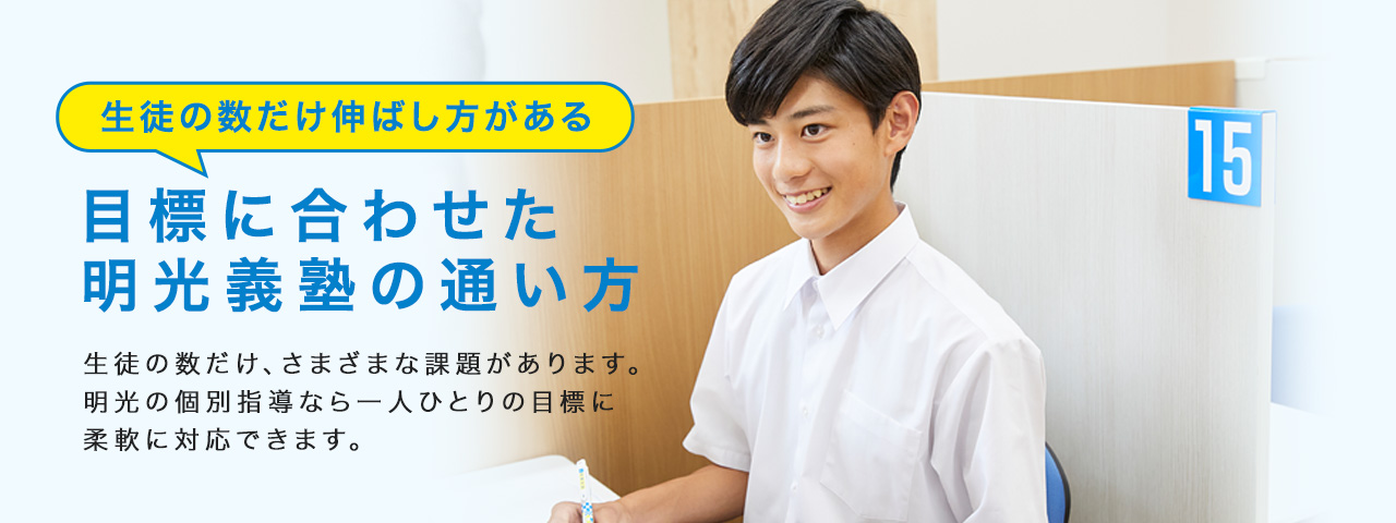 生徒の数だけ伸ばし方がある 目標に合わせた明光義塾の通い方 生徒の数だけ、さまざまな課題があります。明光の個別指導なら一人ひとりの目標に柔軟に対応できます。