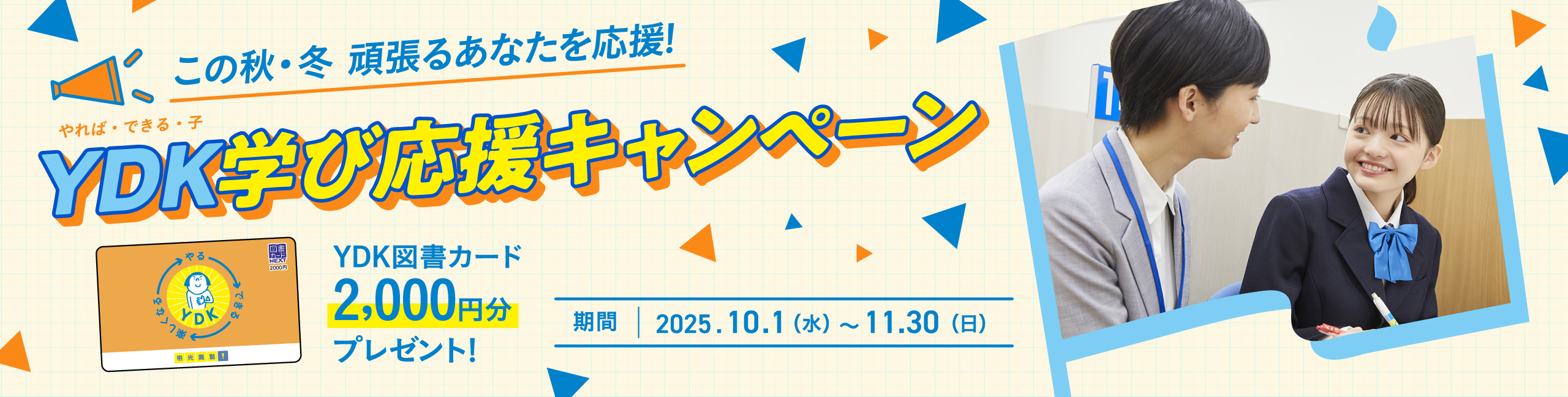 この秋·冬 頑張るあなたを応援！YDK（やれば·できる·子）学び応援キャンペーン YDK図書カード2,000円分プレゼント！ 期間：2025.10.1（水）～11.30（日）