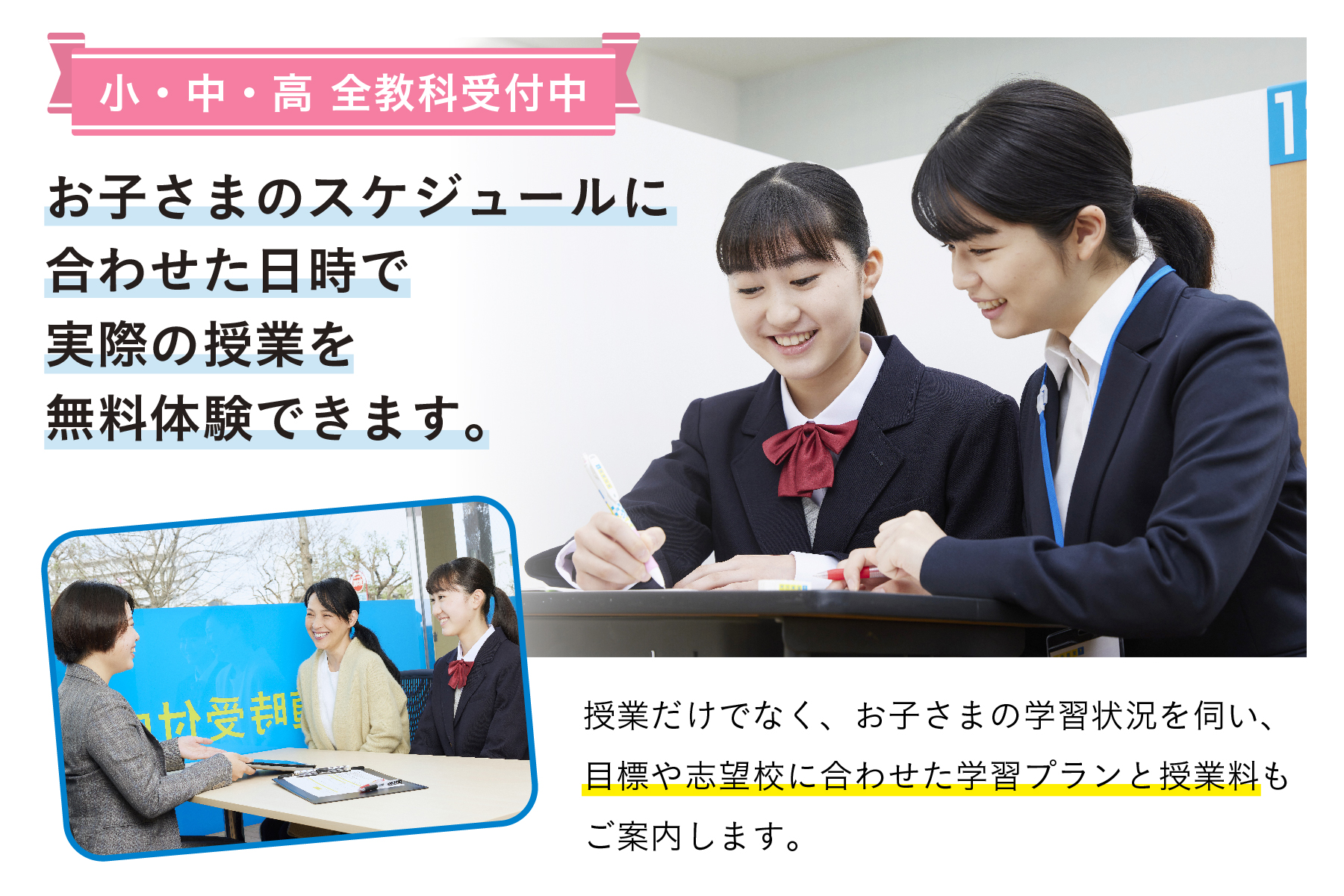 冬期講習や入試直前対策も随時受付中。お子さまのスケジュールに合わせた日時で実際の授業を無料体験できます。 授業だけでなく、お子さまの学習状況を伺い、目標や志望校に合わせた学習プランと授業料もご案内します。