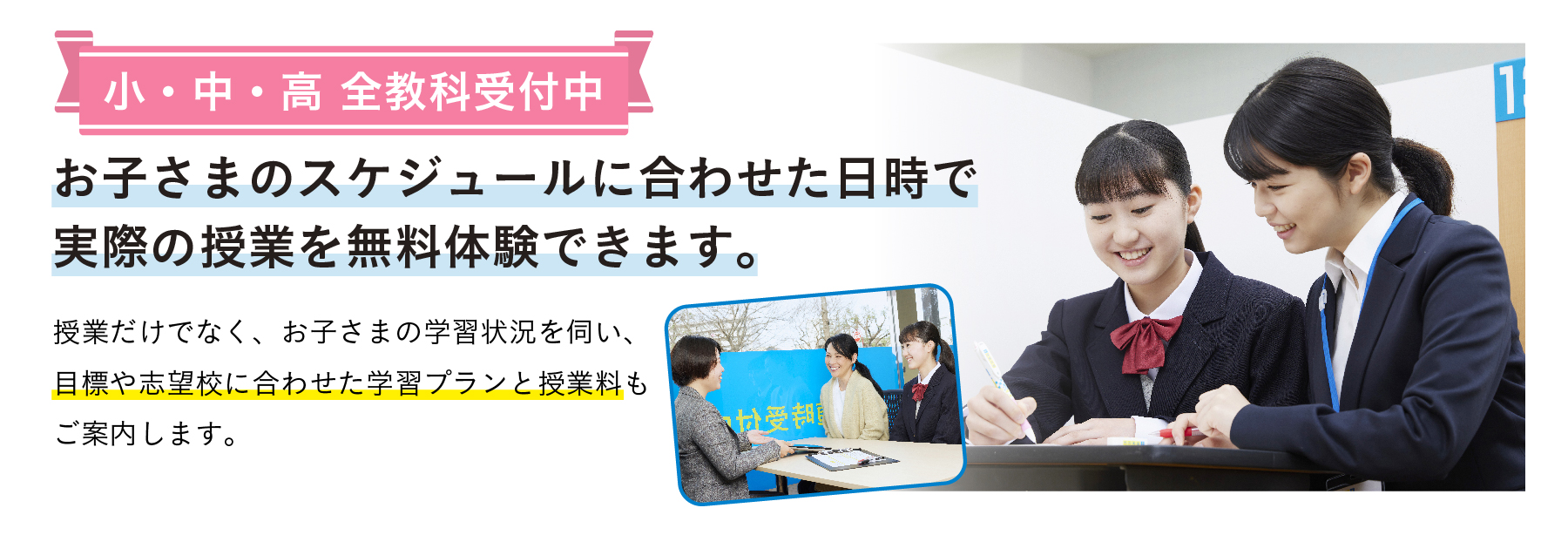 冬期講習や入試直前対策も随時受付中。お子さまのスケジュールに合わせた日時で実際の授業を無料体験できます。 授業だけでなく、お子さまの学習状況を伺い、目標や志望校に合わせた学習プランと授業料もご案内します。