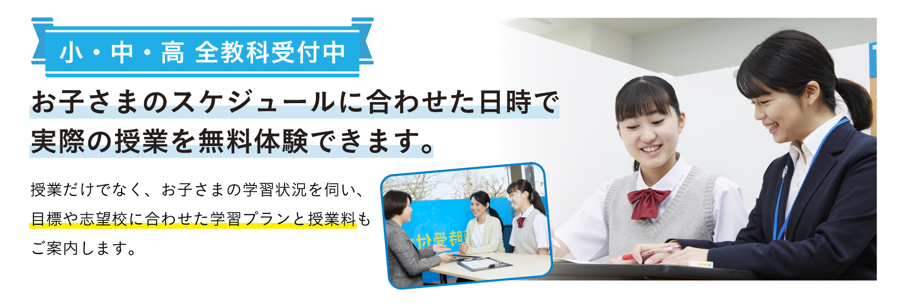 小・中・高 全教科受付中 お子さまのスケジュールに合わせた日時で実際の授業を無料体験できます。 授業だけでなく、お子さまの学習状況を伺い、目標や志望校に合わせた学習プランと授業料もご案内します。