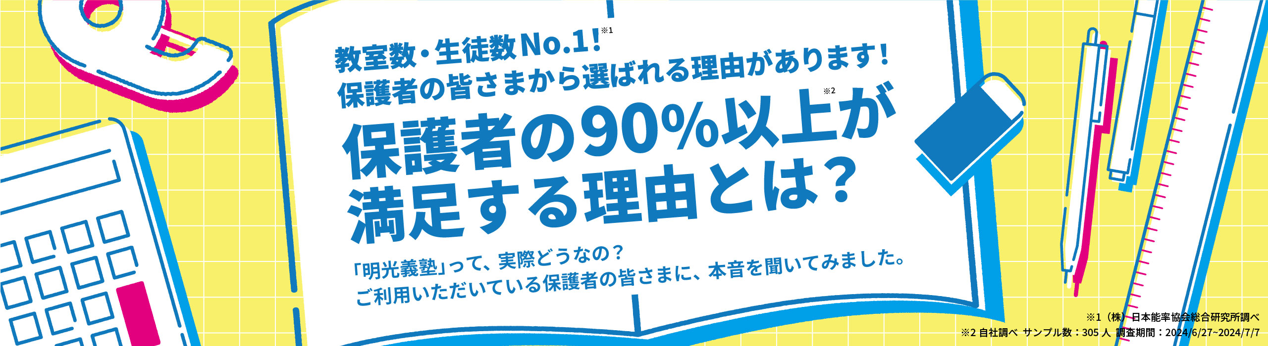 教室数・生徒数No.1!※1 保護者の皆さまから選ばれる理由があります! 保護者の90%以上※2が満足する理由とは？ 「明光義塾」って、実際どうなの？ご利用いただいている保護者の皆さまに、本音を聞いてみました。 ※1(株)日本能率協会総合研究所調べ ※2自社調べ サンプル数；305人 調査期間：2024/6/27～2024/7/7