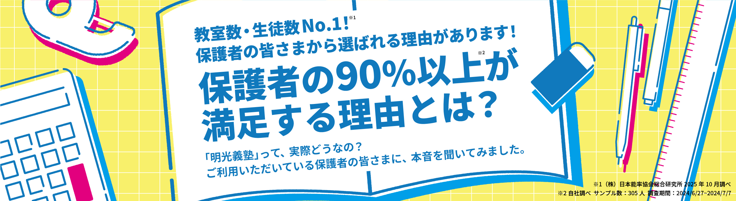 教室数・生徒数No.1!※1 保護者の皆さまから選ばれる理由があります! 保護者の90%以上※2が満足する理由とは？ 「明光義塾」って、実際どうなの？ご利用いただいている保護者の皆さまに、本音を聞いてみました。 ※1(株)日本能率協会総合研究所2025年10月調べ ※2自社調べ サンプル数：305人 調査期間：2024/6/27～2024/7/7