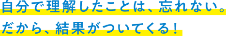 自分で理解したことは、忘れない。だから、結果がついてくる！