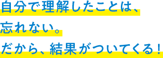 自分で理解したことは、忘れない。だから、結果がついてくる！