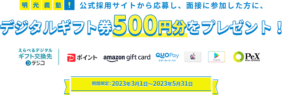 明光義塾 公式採用サイトから応募し、面接に参加した方に、デジタルギフト券500円分をプレゼント！ 期間限定：2023年3月1日～2023年5月31日