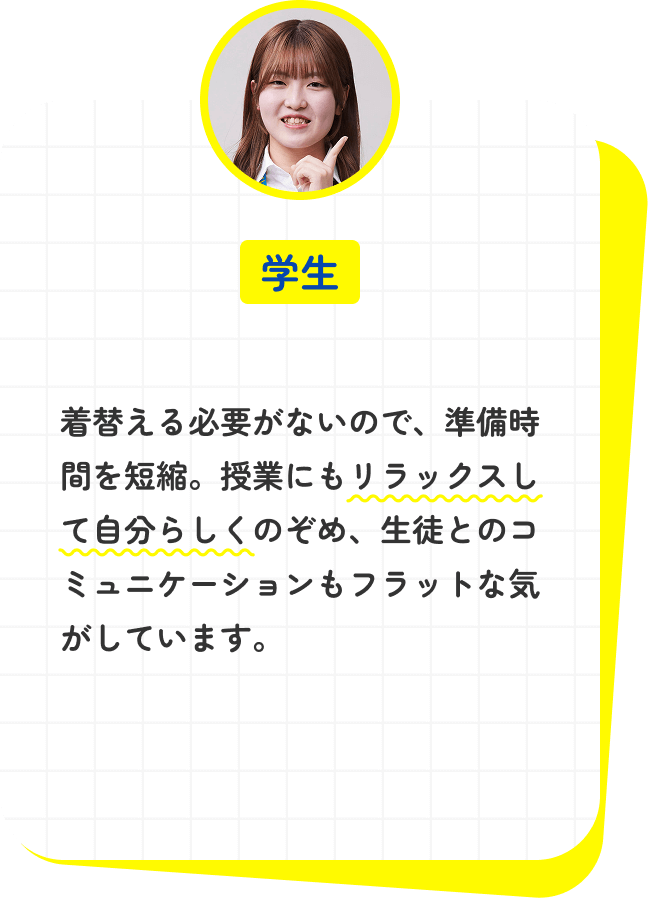 着替える必要がないので、準備時間を短縮。授業にもリラックスして自分らしくのぞめ、生徒とのコミュニケーションもフラットな気がしています