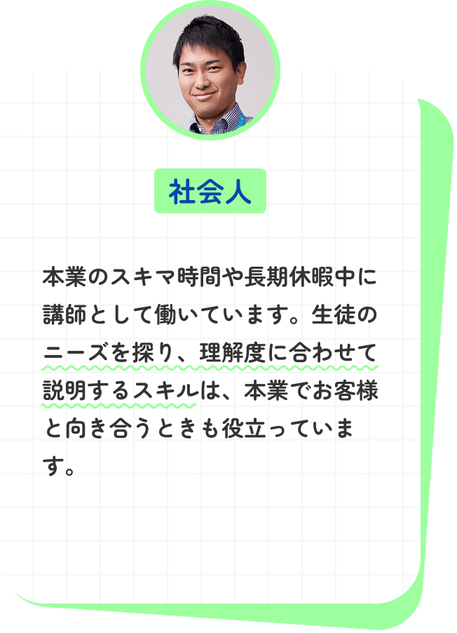 本業のスキマ時間や長期休暇中に講師として働いています。生徒のニーズを探り、理解度に合わせて説明するスキルは、本業でお客様と向き合うときも役立っています