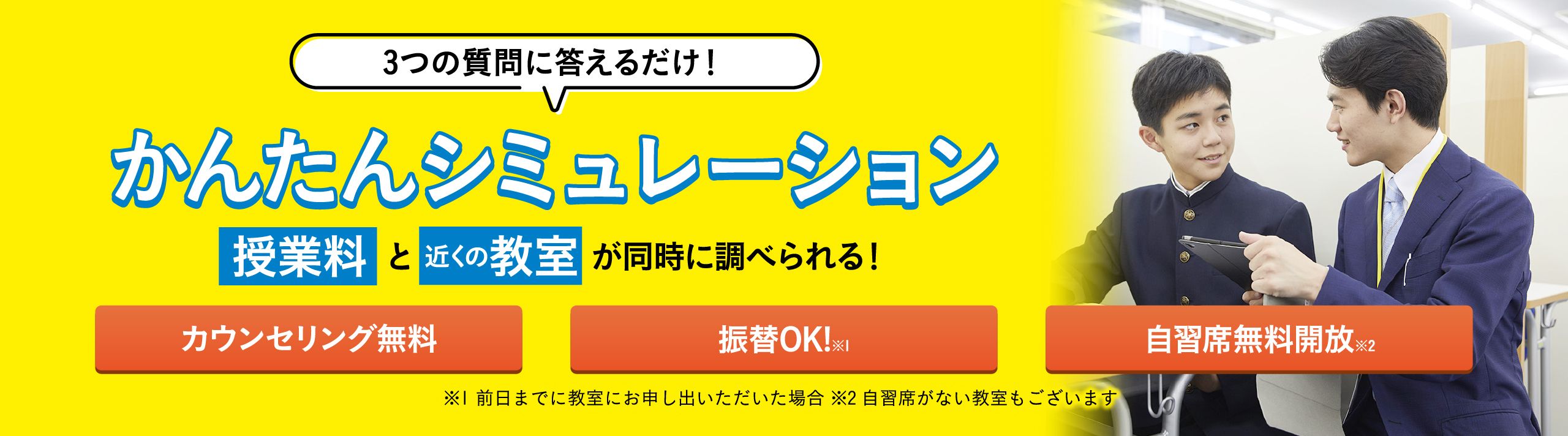 3つの質問に答えるだけ!かんたんシミュレーション 授業料と近くの教室が同時に調べられる! カウンセリング無料 振替OK!※1 自習席無料開放※2 ※1 前日までに教室にお申し出いただいた場合 ※2 自習席がない教室もいございます