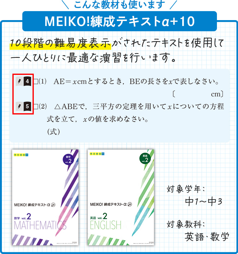 こんな教材も使います MEIKO!練成テキストα+10 10段階の難易度表示がされたテキストを使用して一人ひとりに最適な演習を行います。 10段階の難易度表示は、問題文の先頭に数字で記されており、本と鉛筆のマークが目印です。対象学年:中1~中3 対象教科:英語・数学