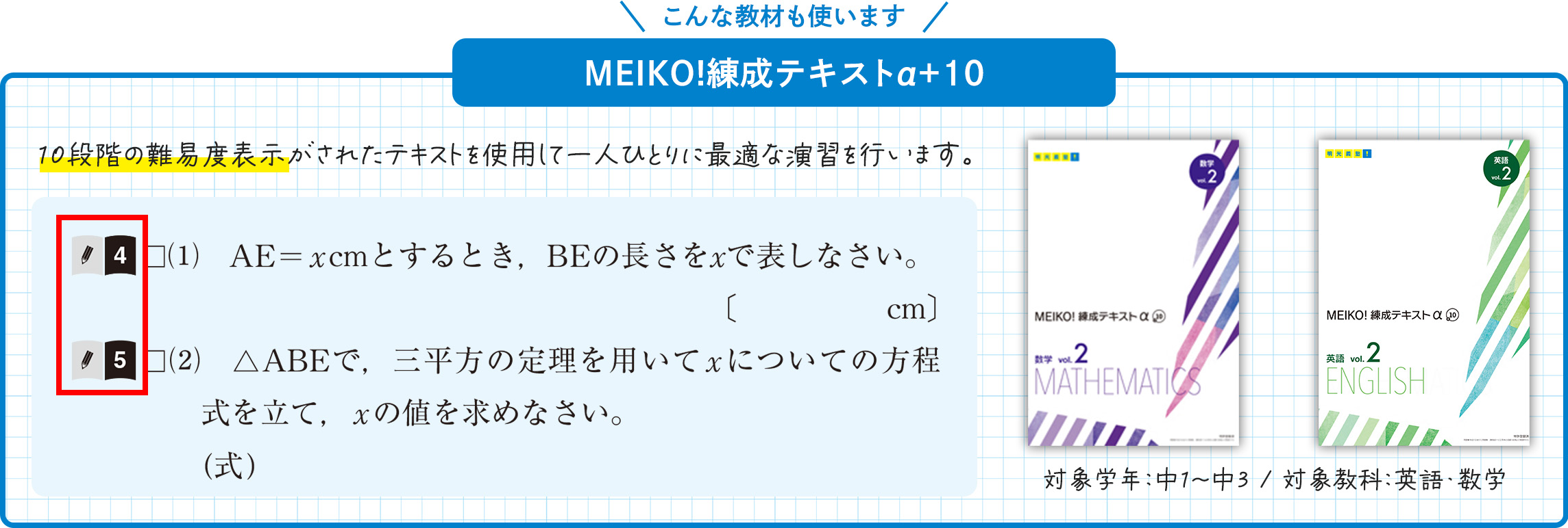 こんな教材も使います MEIKO！練成テキストα+10 10段階の難易度表示がされたテキストを使用して一人ひとりに最適な演習を行います。 10段階の難易度表示は、問題文の先頭に数字で記されており、本と鉛筆のマークが目印です。対象学年：中1～中3 対象教科：英語・数学