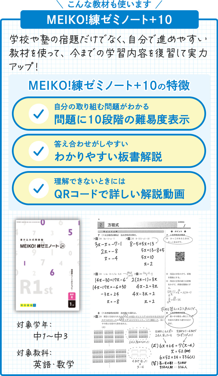 こんな教材も使います MEIKO！練ゼミノート+10 学校や塾の宿題だけでなく、自分で進めやすい教材を使って、今までの学習内容を復習して実力アップ! MEIKO！練ゼミノート+10の特徴 自分の取り組む問題がわかる 問題に10段階の難易度表示 答え合わせがしやすい わかりやすい板書解説 理解できないときには QRコードで詳しい解説動画 対象学年：中1～中3 対象教科：英語・数学