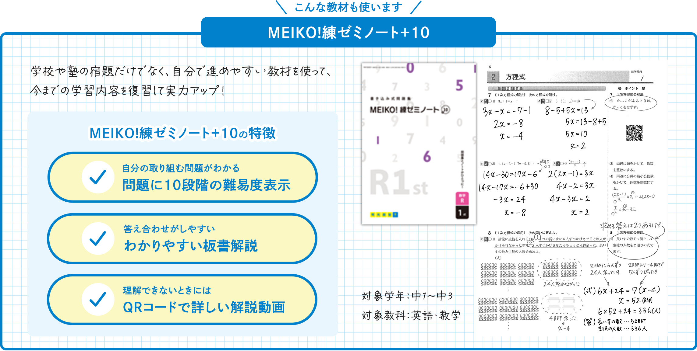 こんな教材も使います MEIKO！練ゼミノート+10 学校や塾の宿題だけでなく、自分で進めやすい教材を使って、今までの学習内容を復習して実力アップ! MEIKO！練ゼミノート+10の特徴 自分の取り組む問題がわかる 問題に10段階の難易度表示 答え合わせがしやすい わかりやすい板書解説 理解できないときには QRコードで詳しい解説動画 対象学年：中1～中3 対象教科：英語・数学