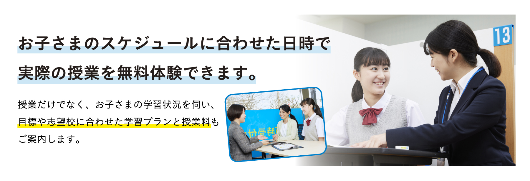 お子さまのスケジュールに合わせた日時で実際の授業を無料体験できます。 授業だけでなく、お子さまの学習状況を伺い、目標や志望校に合わせた学習プランと授業料もご案内します。
