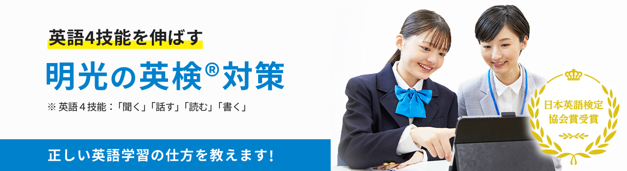 英語4技能を伸ばす 明光の英検®対策 ※英語4技能:「聞く」「話す」「読む」「書く」 正しい英語学習の仕方を教えます! 日本英語検定協会賞受賞